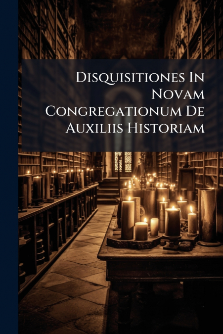 Disquisitiones In Novam Congregationum De Auxiliis Historiam