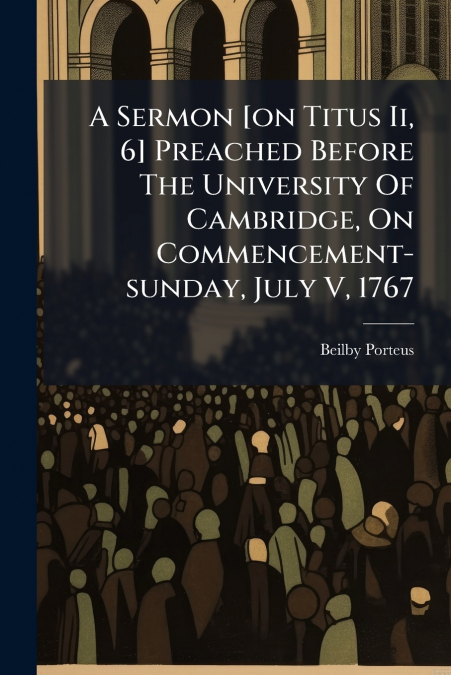 A Sermon [on Titus Ii, 6] Preached Before The University Of Cambridge, On Commencement-sunday, July V, 1767