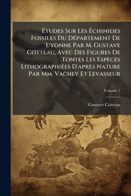 Études Sur Les Échinides Fossiles Du Département De L’yonne Par M. Gustave Cotteau, Avec Des Figures De Tontes Les Espèces Lithographiées D’après Nature Par Mm. Vachey Et Levasseur; Volume 1