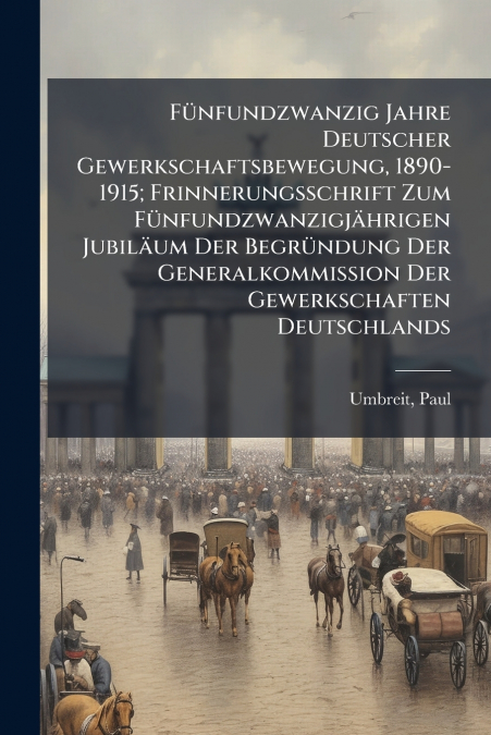 Fünfundzwanzig Jahre Deutscher Gewerkschaftsbewegung, 1890-1915; Frinnerungsschrift Zum Fünfundzwanzigjährigen Jubiläum Der Begründung Der Generalkommission Der Gewerkschaften Deutschlands