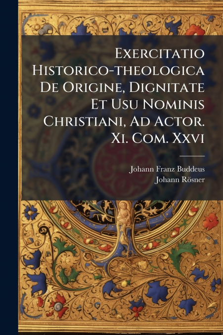 Exercitatio Historico-theologica De Origine, Dignitate Et Usu Nominis Christiani, Ad Actor. Xi. Com. Xxvi