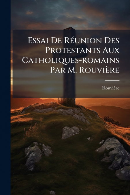 Essai De Réunion Des Protestants Aux Catholiques-romains Par M. Rouvière
