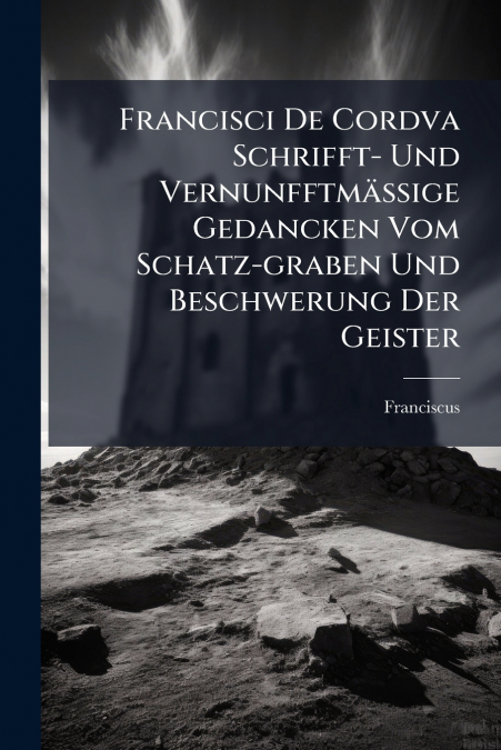 Francisci De Cordva Schrifft- Und Vernunfftmäßige Gedancken Vom Schatz-graben Und Beschwerung Der Geister