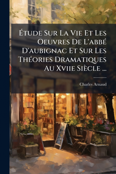 Étude Sur La Vie Et Les Oeuvres De L’abbé D’aubignac Et Sur Les Théories Dramatiques Au Xviie Siècle ...