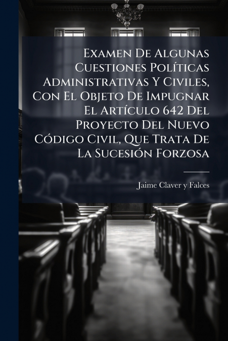Examen De Algunas Cuestiones Políticas Administrativas Y Civiles, Con El Objeto De Impugnar El Artículo 642 Del Proyecto Del Nuevo Código Civil, Que Trata De La Sucesión Forzosa