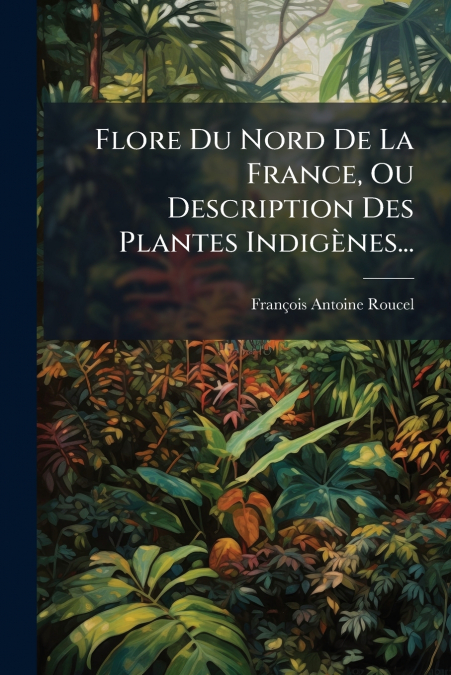 Flore Du Nord De La France, Ou Description Des Plantes Indigènes...