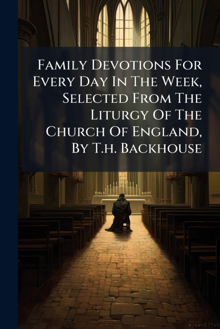 Family Devotions For Every Day In The Week, Selected From The Liturgy Of The Church Of England, By T.h. Backhouse