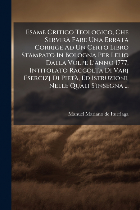 Esame Critico Teologico, Che Servirà Fare Una Errata Corrige Ad Un Certo Libro Stampato In Bologna Per Lelio Dalla Volpe L’anno 1777, Intitolato Raccolta Di Varj Esercizj Di Pietà, Ed Istruzioni, Nell