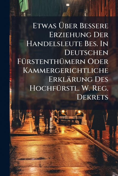 Etwas Über Bessere Erziehung Der Handelsleute Bes. In Deutschen Fürstenthümern Oder Kammergerichtliche Erklärung Des Hochfürstl. W. Reg. Dekrets