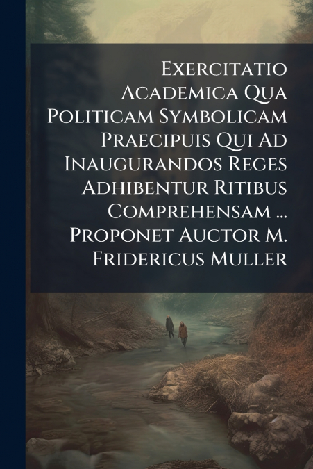 Exercitatio Academica Qua Politicam Symbolicam Praecipuis Qui Ad Inaugurandos Reges Adhibentur Ritibus Comprehensam ... Proponet Auctor M. Fridericus Muller