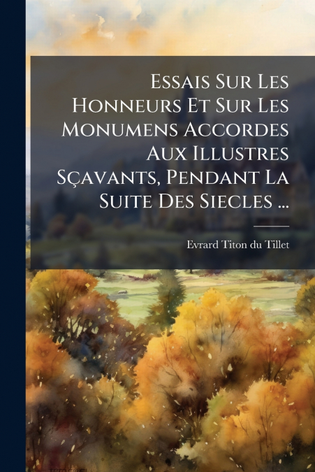Essais Sur Les Honneurs Et Sur Les Monumens Accordes Aux Illustres Sçavants, Pendant La Suite Des Siecles ...