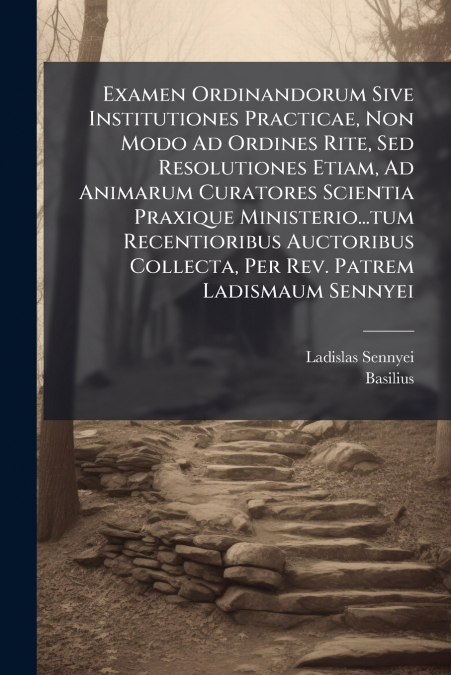 Examen Ordinandorum Sive Institutiones Practicae, Non Modo Ad Ordines Rite, Sed Resolutiones Etiam, Ad Animarum Curatores Scientia Praxique Ministerio...tum Recentioribus Auctoribus Collecta, Per Rev.