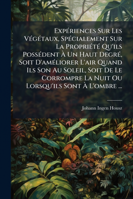 Expériences Sur Les Végétaux, Spécialement Sur La Propriété Qu’ils Possédent À Un Haut Degré, Soit D’améliorer L’air Quand Ils Son Au Soleil, Soit De Le Corrompre La Nuit Ou Lorsqu’ils Sont À L’ombre 