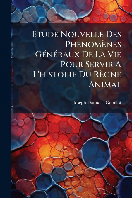 Etude Nouvelle Des Phénomènes Généraux De La Vie Pour Servir À L’histoire Du Règne Animal