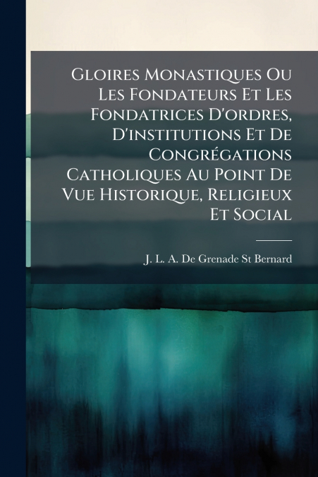 Gloires Monastiques Ou Les Fondateurs Et Les Fondatrices D’ordres, D’institutions Et De Congrégations Catholiques Au Point De Vue Historique, Religieux Et Social