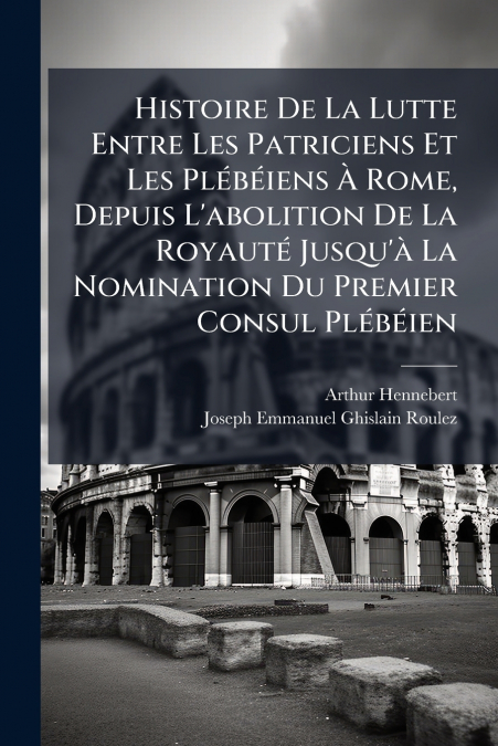 Histoire De La Lutte Entre Les Patriciens Et Les Plébéiens À Rome, Depuis L’abolition De La Royauté Jusqu’à La Nomination Du Premier Consul Plébéien