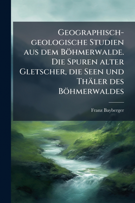 Geographisch-geologische Studien aus dem Böhmerwalde. Die Spuren alter Gletscher, die Seen und Thäler des Böhmerwaldes