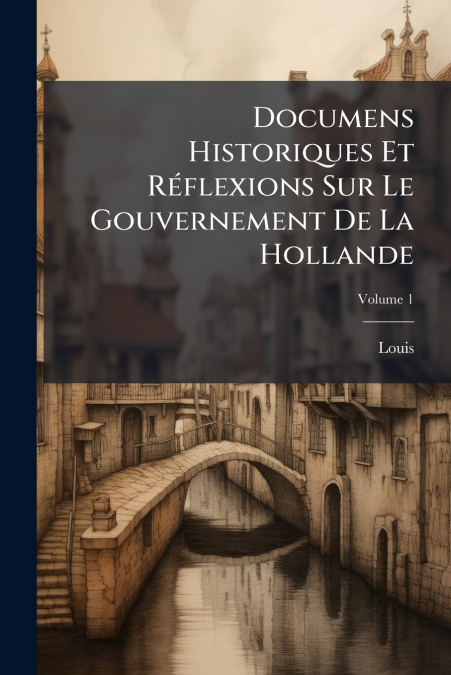 Documens Historiques Et Réflexions Sur Le Gouvernement De La Hollande; Volume 1