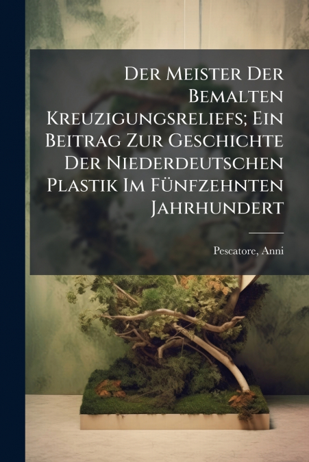Der Meister Der Bemalten Kreuzigungsreliefs; Ein Beitrag Zur Geschichte Der Niederdeutschen Plastik Im Fünfzehnten Jahrhundert
