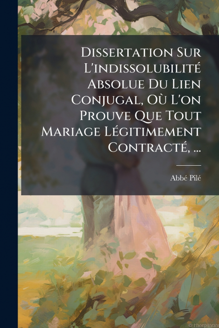 Dissertation Sur L’indissolubilité Absolue Du Lien Conjugal, Où L’on Prouve Que Tout Mariage Légitimement Contracté, ...