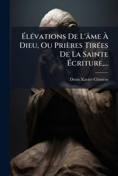 Élévations De L’âme À Dieu, Ou Prières Tirées De La Sainte Écriture,...