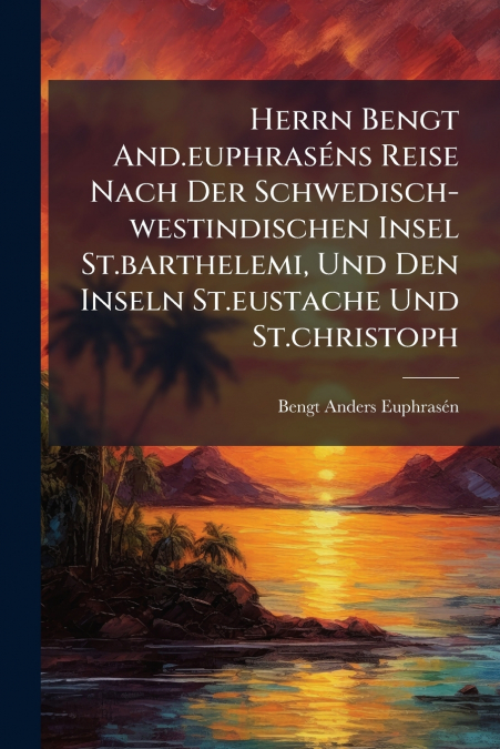 Herrn Bengt And.euphraséns Reise Nach Der Schwedisch-westindischen Insel St.barthelemi, Und Den Inseln St.eustache Und St.christoph
