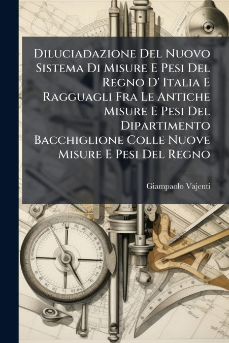 Diluciadazione Del Nuovo Sistema Di Misure E Pesi Del Regno D’ Italia E Ragguagli Fra Le Antiche Misure E Pesi Del Dipartimento Bacchiglione Colle Nuove Misure E Pesi Del Regno