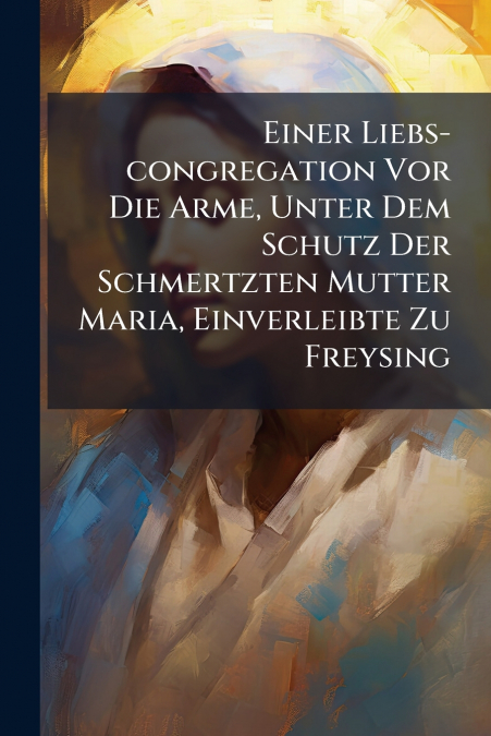 Einer Liebs-congregation Vor Die Arme, Unter Dem Schutz Der Schmertzten Mutter Maria, Einverleibte Zu Freysing