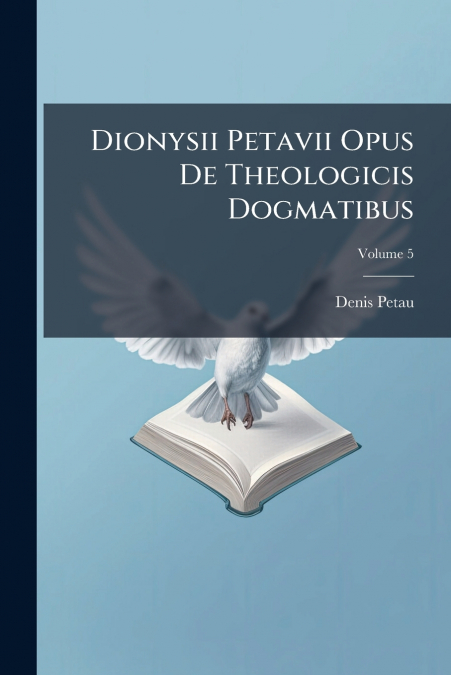 Dionysii Petavii Opus De Theologicis Dogmatibus; Volume 5