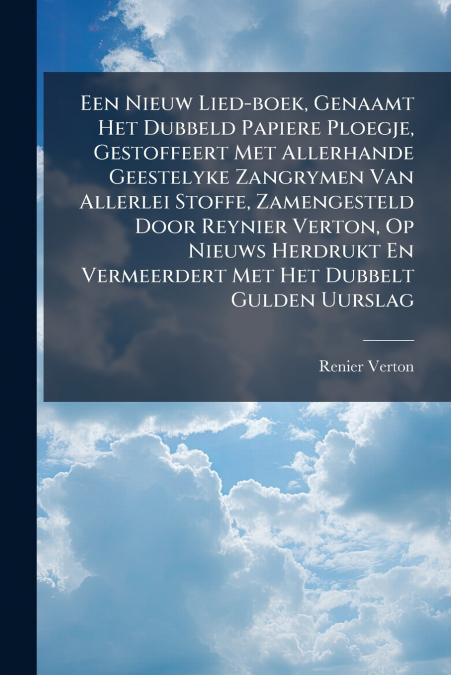 Een Nieuw Lied-boek, Genaamt Het Dubbeld Papiere Ploegje, Gestoffeert Met Allerhande Geestelyke Zangrymen Van Allerlei Stoffe, Zamengesteld Door Reynier Verton, Op Nieuws Herdrukt En Vermeerdert Met H