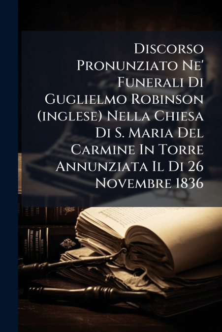 Discorso Pronunziato Ne’ Funerali Di Guglielmo Robinson (inglese) Nella Chiesa Di S. Maria Del Carmine In Torre Annunziata Il Di 26 Novembre 1836
