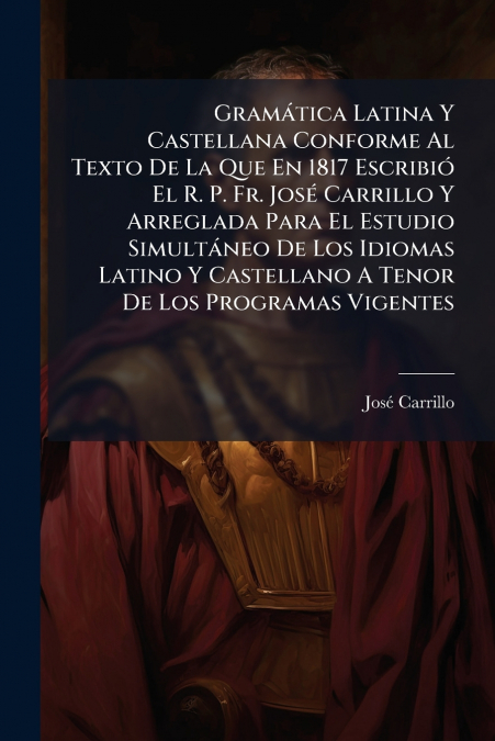 Gramática Latina Y Castellana Conforme Al Texto De La Que En 1817 Escribió El R. P. Fr. José Carrillo Y Arreglada Para El Estudio Simultáneo De Los Idiomas Latino Y Castellano A Tenor De Los Programas