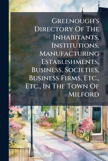 Greenough’s Directory Of The Inhabitants, Institutions, Manufacturing Establishments, Business, Societies, Business Firms, Etc., Etc., In The Town Of Milford