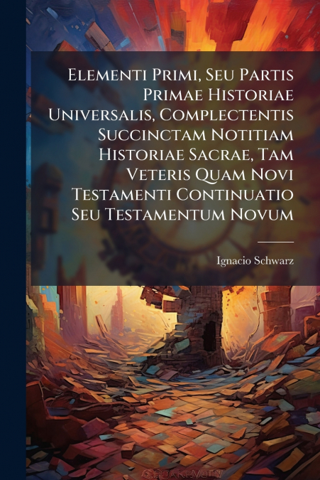 Elementi Primi, Seu Partis Primae Historiae Universalis, Complectentis Succinctam Notitiam Historiae Sacrae, Tam Veteris Quam Novi Testamenti Continuatio Seu Testamentum Novum