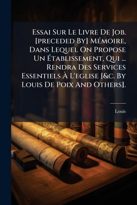 Essai Sur Le Livre De Job. [preceded By] Mémoire, Dans Lequel On Propose Un Établissement, Qui ... Rendra Des Services Essentiels À L’eglise [&c. By Louis De Poix And Others].