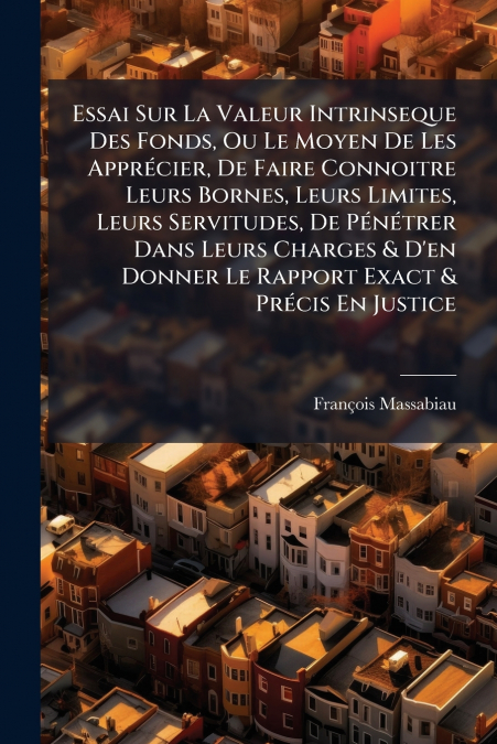 Essai Sur La Valeur Intrinseque Des Fonds, Ou Le Moyen De Les Apprécier, De Faire Connoitre Leurs Bornes, Leurs Limites, Leurs Servitudes, De Pénétrer Dans Leurs Charges & D’en Donner Le Rapport Exact