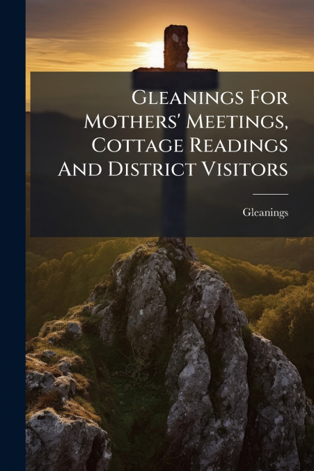 Gleanings For Mothers’ Meetings, Cottage Readings And District Visitors