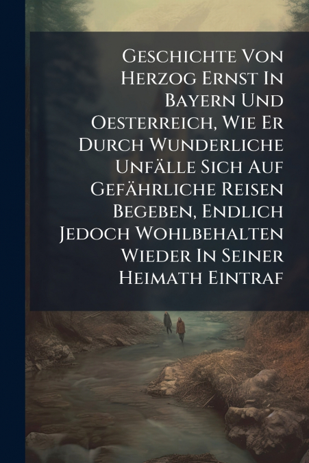 Geschichte Von Herzog Ernst In Bayern Und Oesterreich, Wie Er Durch Wunderliche Unfälle Sich Auf Gefährliche Reisen Begeben, Endlich Jedoch Wohlbehalten Wieder In Seiner Heimath Eintraf