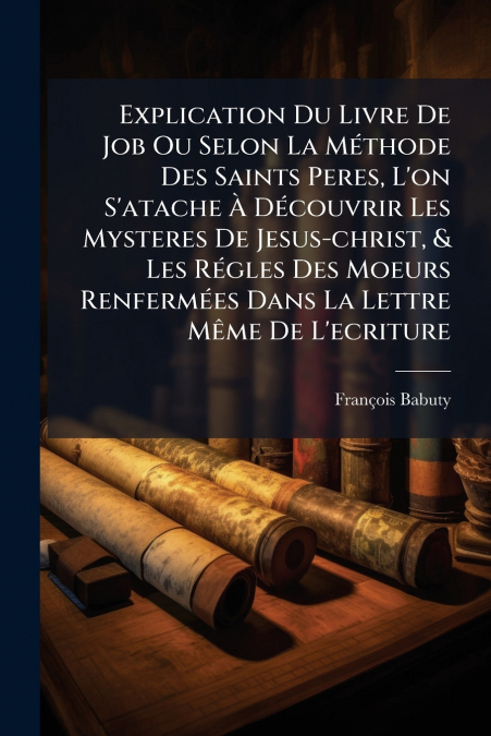 Explication Du Livre De Job Ou Selon La Méthode Des Saints Peres, L’on S’atache À Découvrir Les Mysteres De Jesus-christ, & Les Régles Des Moeurs Renfermées Dans La Lettre Même De L’ecriture