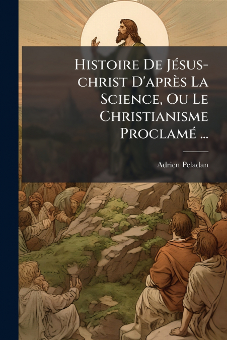 Histoire De Jésus-christ D’après La Science, Ou Le Christianisme Proclamé ...