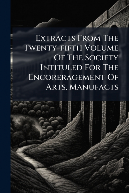 Extracts From The Twenty-fifth Volume Of The Society Intituled For The Encoreragement Of Arts, Manufacts