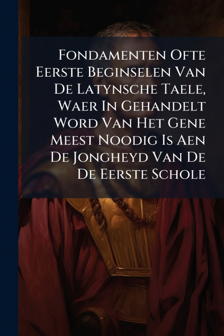 Fondamenten Ofte Eerste Beginselen Van De Latynsche Taele, Waer In Gehandelt Word Van Het Gene Meest Noodig Is Aen De Jongheyd Van De De Eerste Schole