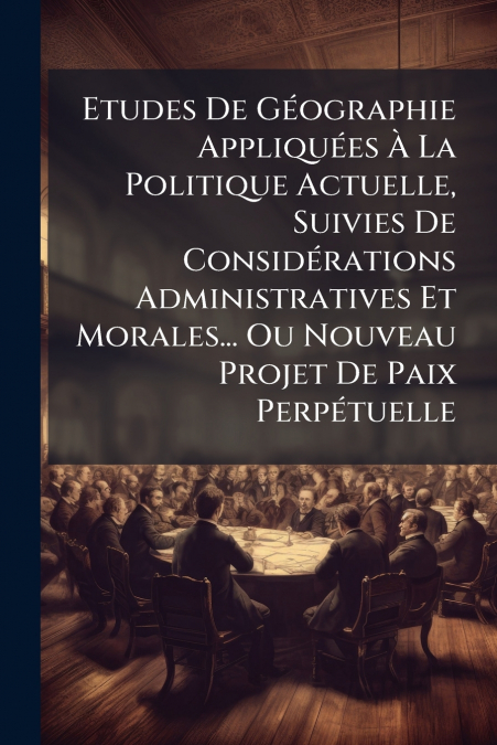 Etudes De Géographie Appliquées À La Politique Actuelle, Suivies De Considérations Administratives Et Morales... Ou Nouveau Projet De Paix Perpétuelle