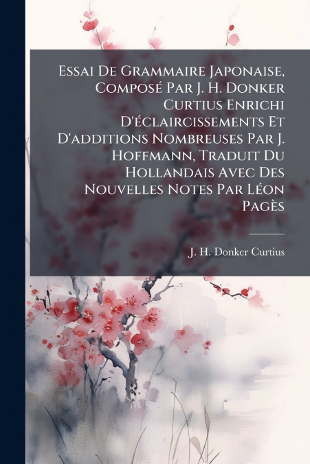 Essai De Grammaire Japonaise, Composé Par J. H. Donker Curtius Enrichi D’éclaircissements Et D’additions Nombreuses Par J. Hoffmann, Traduit Du Hollandais Avec Des Nouvelles Notes Par Léon Pagès