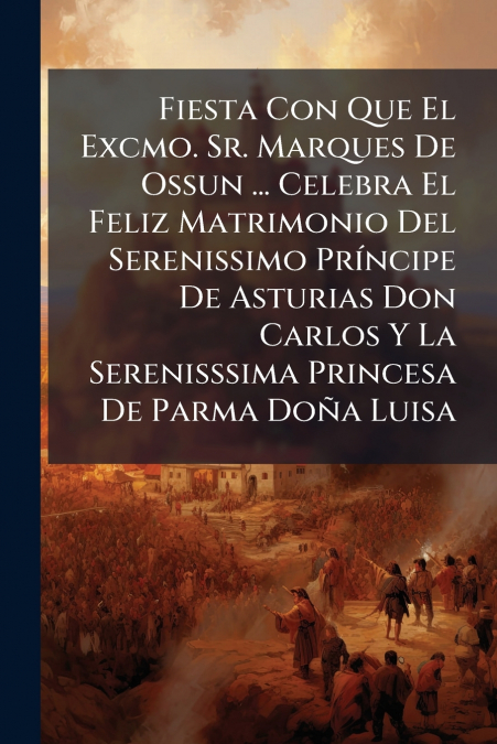 Fiesta Con Que El Excmo. Sr. Marques De Ossun ... Celebra El Feliz Matrimonio Del Serenissimo Príncipe De Asturias Don Carlos Y La Serenisssima Princesa De Parma Doña Luisa