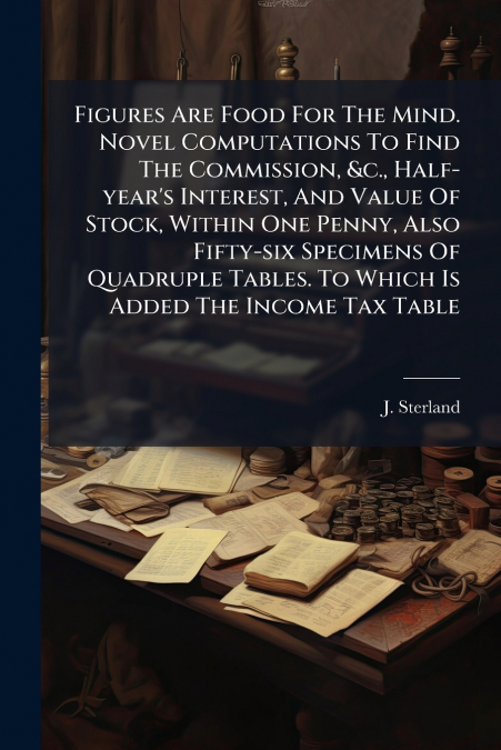 Figures Are Food For The Mind. Novel Computations To Find The Commission, &c., Half-year’s Interest, And Value Of Stock, Within One Penny, Also Fifty-six Specimens Of Quadruple Tables. To Which Is Add