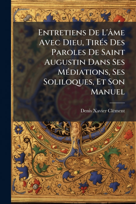 Entretiens De L’âme Avec Dieu, Tirés Des Paroles De Saint Augustin Dans Ses Médiations, Ses Soliloques, Et Son Manuel