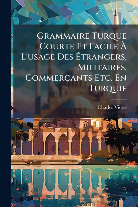 Grammaire Turque Courte Et Facile À L’usage Des Étrangers, Militaires, Commerçants Etc. En Turquie
