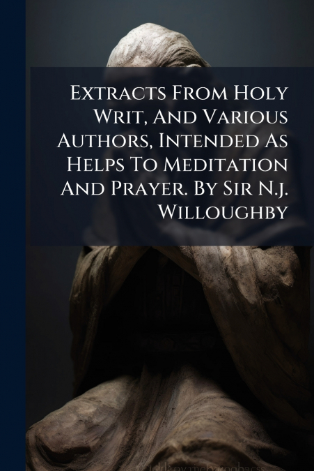 Extracts From Holy Writ, And Various Authors, Intended As Helps To Meditation And Prayer. By Sir N.j. Willoughby