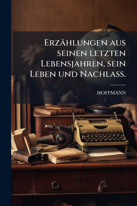 Erzählungen aus seinen letzten Lebensjahren, sein Leben und Nachlass.